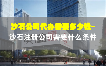 沙石公司代辦需要多少錢-沙石注冊(cè)公司需要什么條件