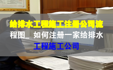 給排水工程施工注冊公司流程圖_如何注冊一家給排水工程施工公司