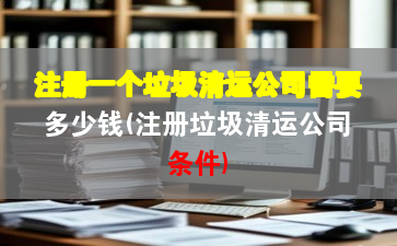 注冊(cè)一個(gè)垃圾清運(yùn)公司需要多少錢(注冊(cè)垃圾清運(yùn)公司條件)