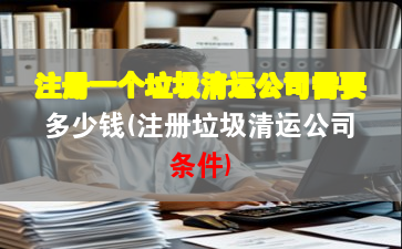 注冊(cè)一個(gè)垃圾清運(yùn)公司需要多少錢(注冊(cè)垃圾清運(yùn)公司條件)