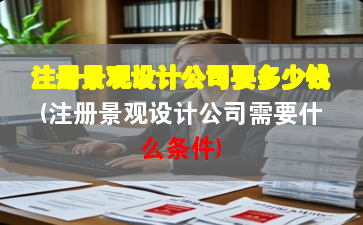 注冊景觀設計公司要多少錢(注冊景觀設計公司需要什么條件)