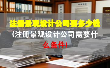 注冊景觀設計公司要多少錢(注冊景觀設計公司需要什么條件)