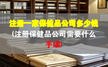 注冊一家保健品公司多少錢(注冊保健品公司需要什么手續(xù))