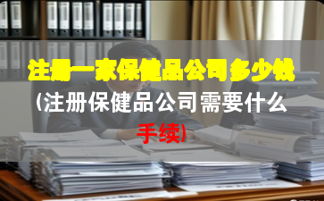 注冊(cè)一家保健品公司多少錢(注冊(cè)保健品公司需要什么手續(xù))